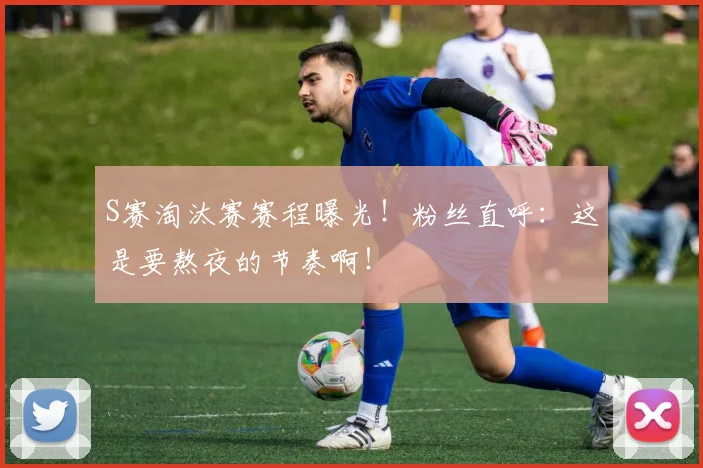 S赛淘汰赛赛程曝光!粉丝直呼:这是要熬夜的节奏啊!