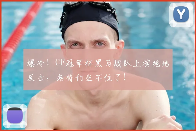 爆冷!CF冠军杯黑马战队上演绝地反击,老将们坐不住了!