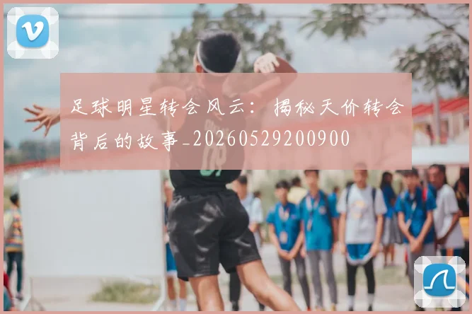 足球明星转会风云：揭秘天价转会背后的故事_20260529200900