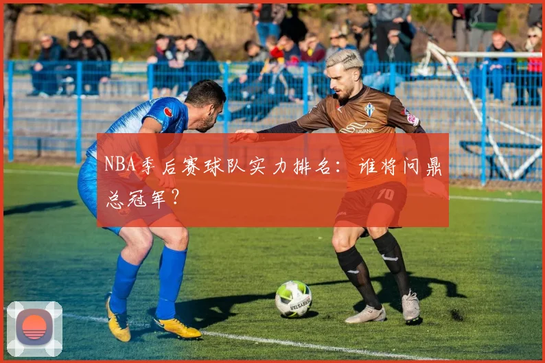 NBA季后赛球队实力排名：谁将问鼎总冠军？