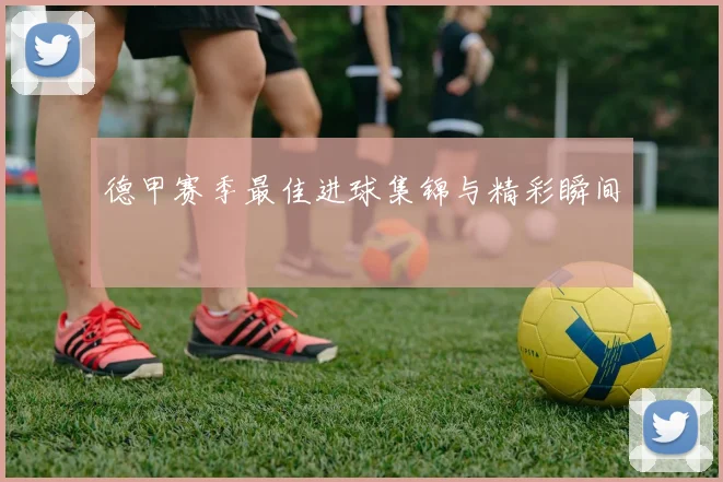 德甲赛季最佳进球集锦与精彩瞬间