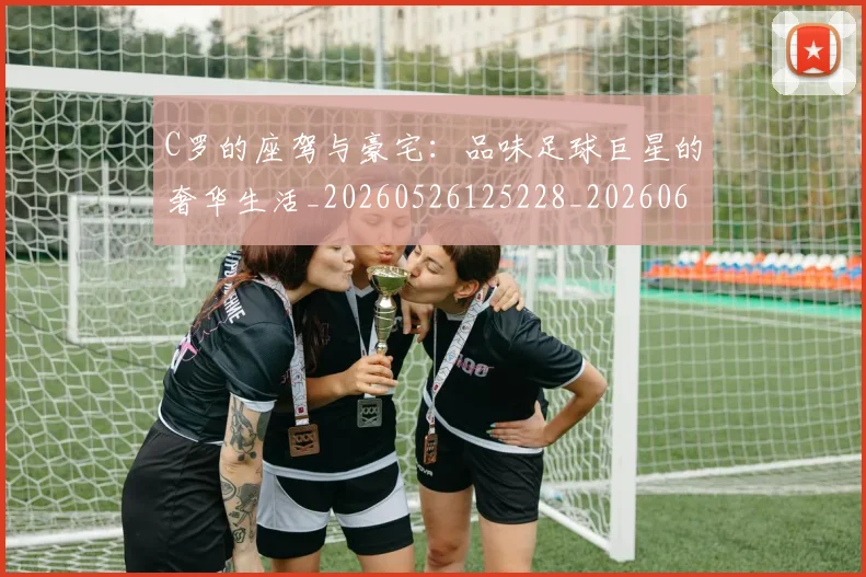 C罗的座驾与豪宅：品味足球巨星的奢华生活_20260526125228_20260606165418