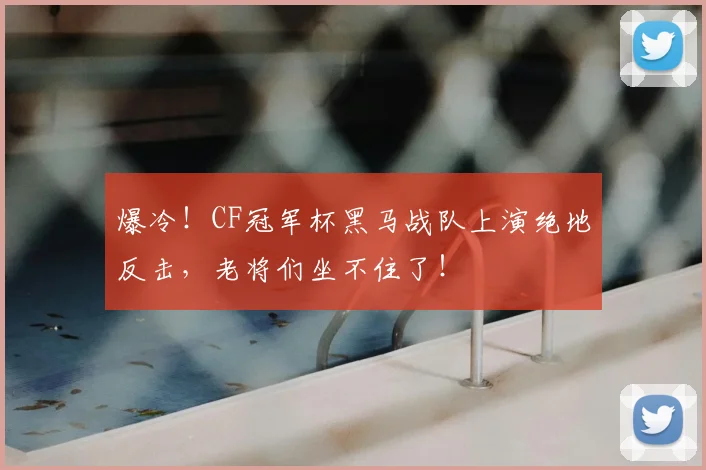 爆冷!CF冠军杯黑马战队上演绝地反击,老将们坐不住了!
