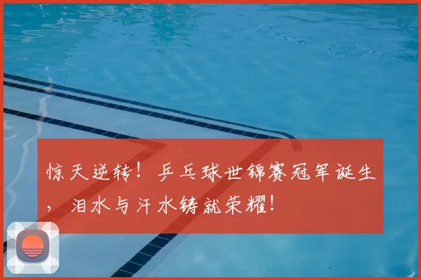 惊天逆转!乒乓球世锦赛冠军诞生,泪水与汗水铸就荣耀!