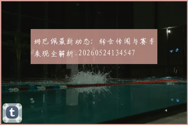 姆巴佩最新动态：转会传闻与赛季表现全解析_20260524134547