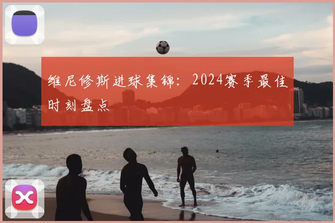 维尼修斯进球集锦:2024赛季最佳时刻盘点