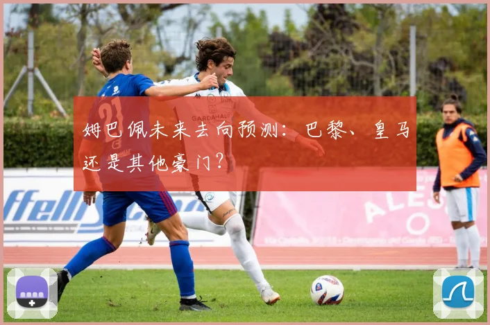 姆巴佩未来去向预测：巴黎、皇马还是其他豪门？